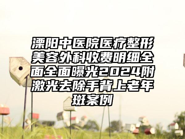 溧阳中医院医疗整形美容外科收费明细全面全面曝光2024附激光去除手背上老年斑案例