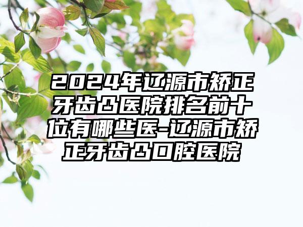 2024年辽源市矫正牙齿凸医院排名前十位有哪些医-辽源市矫正牙齿凸口腔医院