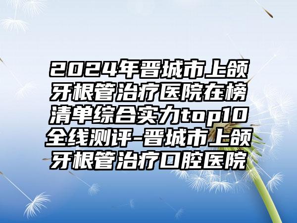 2024年晋城市上颌牙根管治疗医院在榜清单综合实力top10全线测评-晋城市上颌牙根管治疗口腔医院