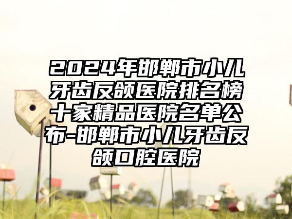 2024年邯郸市小儿牙齿反颌医院排名榜十家精品医院名单公布-邯郸市小儿牙齿反颌口腔医院