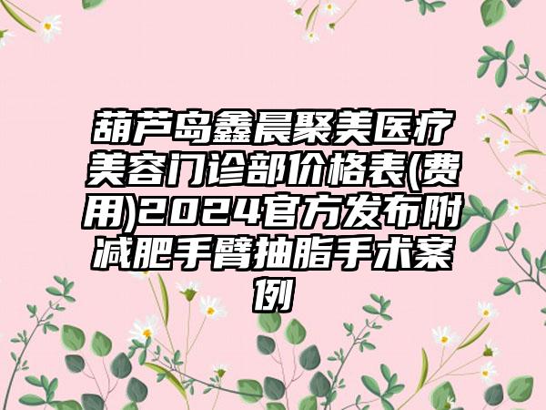 葫芦岛鑫晨聚美医疗美容门诊部价格表(费用)2024官方发布附减肥手臂抽脂手术案例