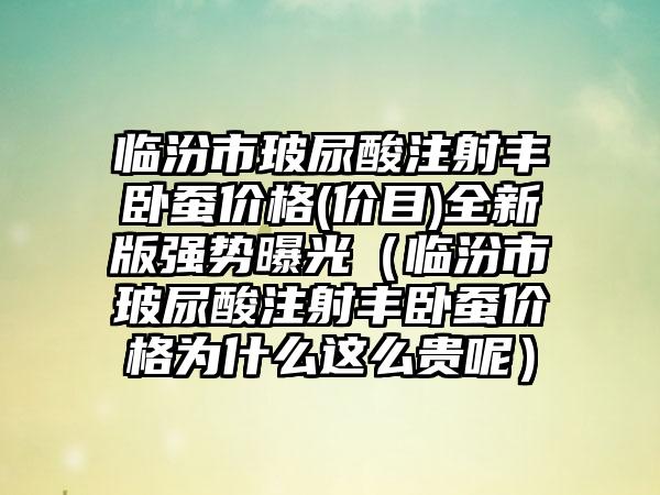 临汾市玻尿酸注射丰卧蚕价格(价目)全新版强势曝光（临汾市玻尿酸注射丰卧蚕价格为什么这么贵呢）