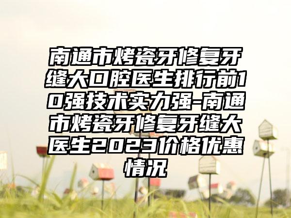 南通市烤瓷牙修复牙缝大口腔医生排行前10强技术实力强-南通市烤瓷牙修复牙缝大医生2023价格优惠情况