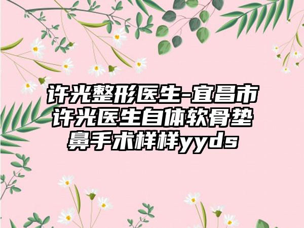 许光整形医生-宜昌市许光医生自体软骨垫鼻手术样样yyds