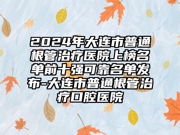 2024年大连市普通根管治疗医院上榜名单前十强可靠名单发布-大连市普通根管治疗口腔医院