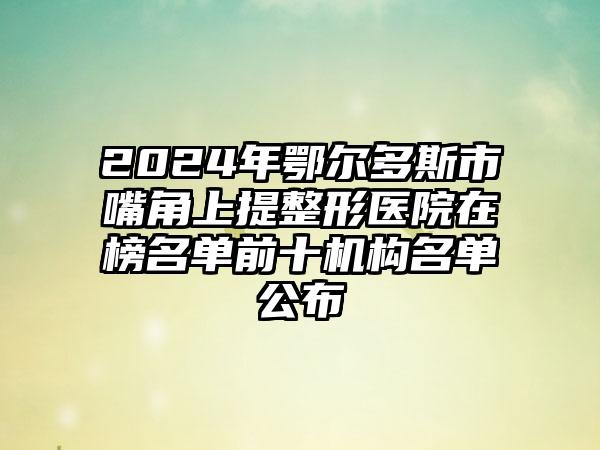 2024年鄂尔多斯市嘴角上提整形医院在榜名单前十机构名单公布