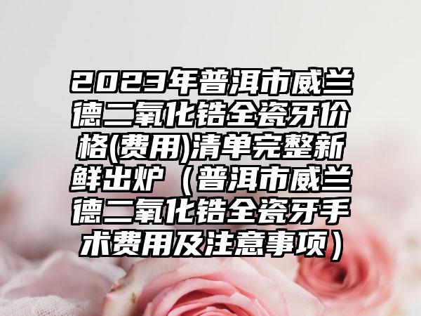 2023年普洱市威兰德二氧化锆全瓷牙价格(费用)清单完整新鲜出炉（普洱市威兰德二氧化锆全瓷牙手术费用及注意事项）