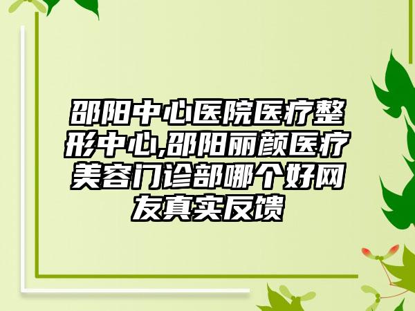 邵阳中心医院医疗整形中心,邵阳丽颜医疗美容门诊部哪个好网友真实反馈