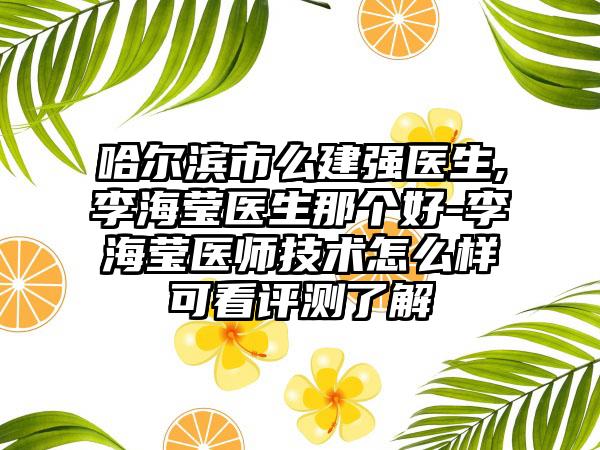 哈尔滨市么建强医生,李海莹医生那个好-李海莹医师技术怎么样可看评测了解