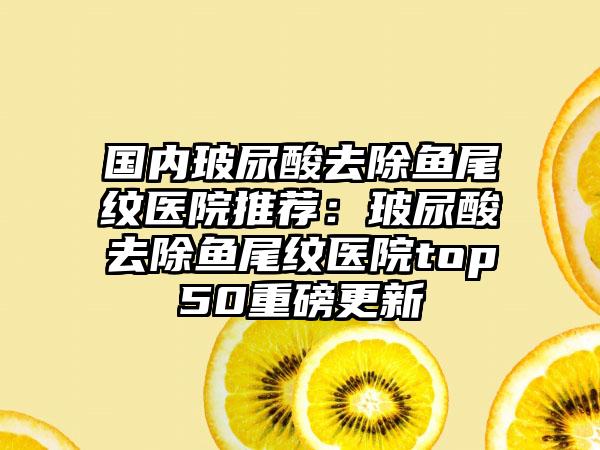 国内玻尿酸去除鱼尾纹医院推荐：玻尿酸去除鱼尾纹医院top50重磅更新