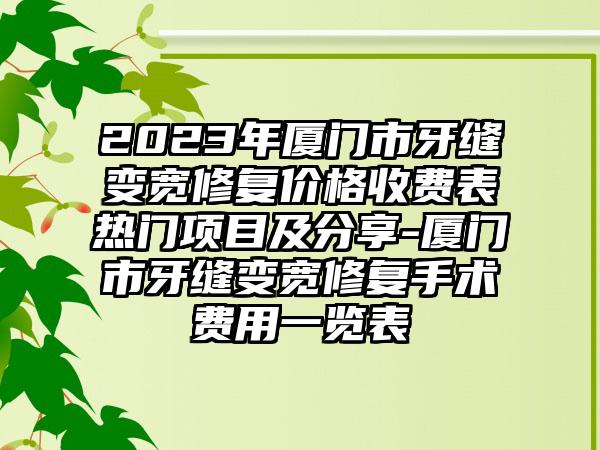 2023年厦门市牙缝变宽修复价格收费表热门项目及分享-厦门市牙缝变宽修复手术费用一览表