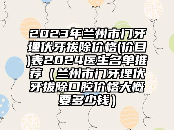 2023年兰州市门牙埋伏牙拔除价格(价目)表2024医生名单推荐（兰州市门牙埋伏牙拔除口腔价格大概要多少钱）