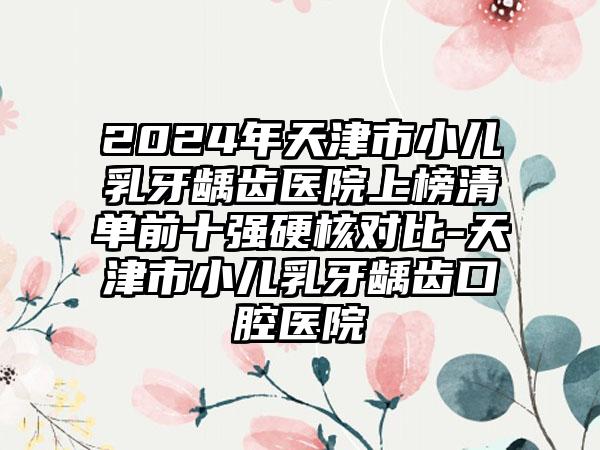 2024年天津市小儿乳牙龋齿医院上榜清单前十强硬核对比-天津市小儿乳牙龋齿口腔医院