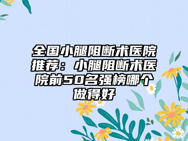 全国小腿阻断术医院推荐：小腿阻断术医院前50名强榜哪个做得好