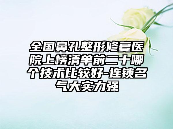 全国鼻孔整形修复医院上榜清单前二十哪个技术比较好-连锁名气大实力强