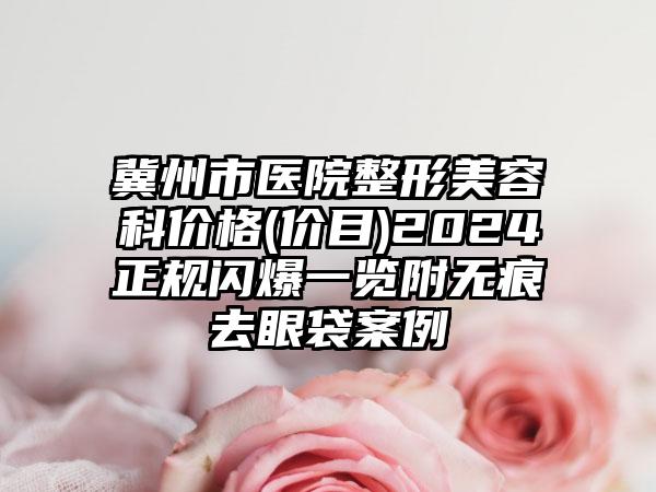 冀州市医院整形美容科价格(价目)2024正规闪爆一览附无痕去眼袋案例