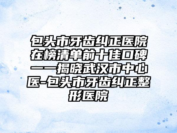 包头市牙齿纠正医院在榜清单前十佳口碑一一揭晓武汉市中心医-包头市牙齿纠正整形医院