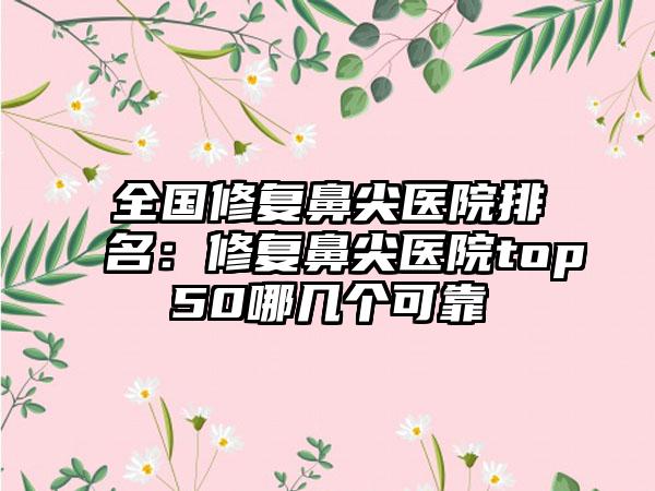 全国修复鼻尖医院排名：修复鼻尖医院top50哪几个可靠