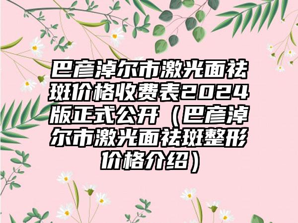 巴彦淖尔市激光面祛斑价格收费表2024版正式公开（巴彦淖尔市激光面祛斑整形价格介绍）