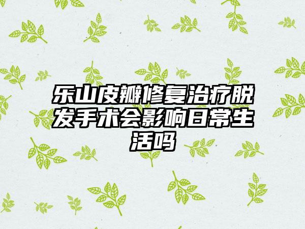 乐山皮瓣修复治疗脱发手术会影响日常生活吗