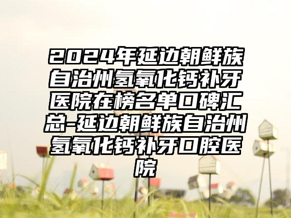 2024年延边朝鲜族自治州氢氧化钙补牙医院在榜名单口碑汇总-延边朝鲜族自治州氢氧化钙补牙口腔医院