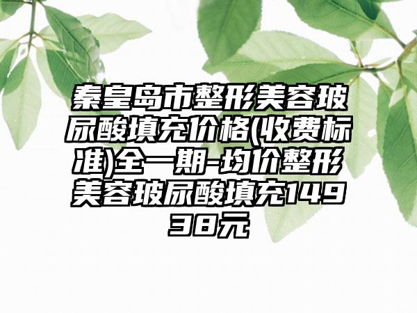 秦皇岛市整形美容玻尿酸填充价格(收费标准)全一期-均价整形美容玻尿酸填充14938元