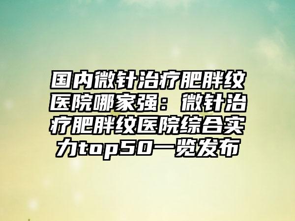 国内微针治疗肥胖纹医院哪家强：微针治疗肥胖纹医院综合实力top50一览发布