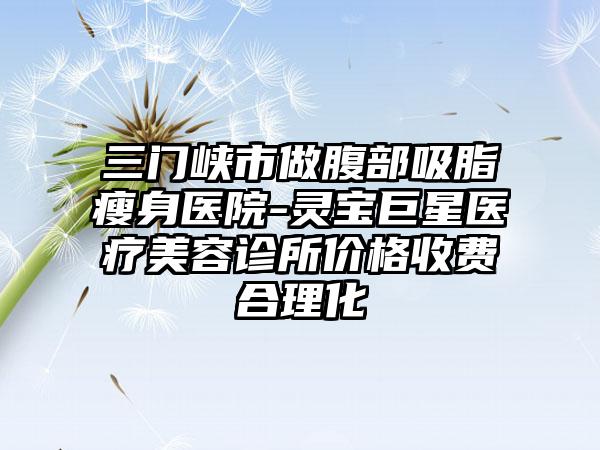 三门峡市做腹部吸脂瘦身医院-灵宝巨星医疗美容诊所价格收费合理化