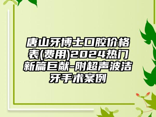 唐山牙博士口腔价格表(费用)2024热门新篇巨献-附超声波洁牙手术案例