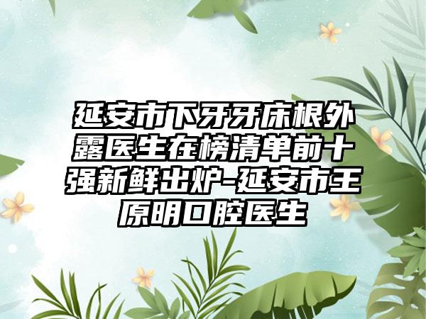 延安市下牙牙床根外露医生在榜清单前十强新鲜出炉-延安市王原明口腔医生