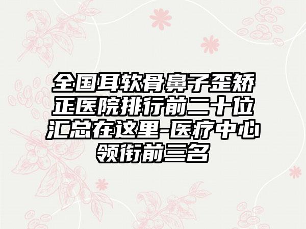 全国耳软骨鼻子歪矫正医院排行前二十位汇总在这里-医疗中心领衔前三名