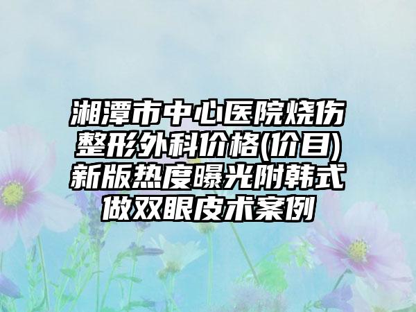 湘潭市中心医院烧伤整形外科价格(价目)新版热度曝光附韩式做双眼皮术案例