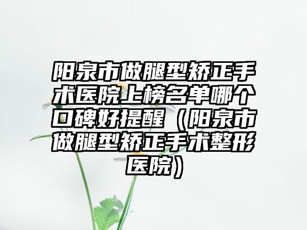 阳泉市做腿型矫正手术医院上榜名单哪个口碑好提醒（阳泉市做腿型矫正手术整形医院）