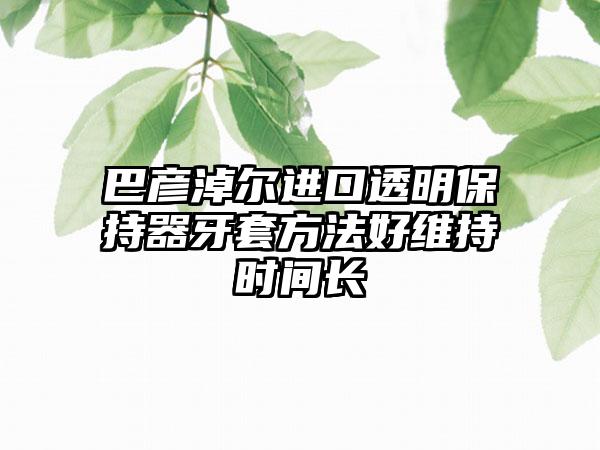 巴彦淖尔进口透明保持器牙套方法好维持时间长