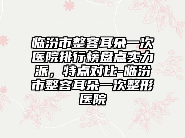 临汾市整容耳朵一次医院排行榜盘点实力派，特点对比-临汾市整容耳朵一次整形医院