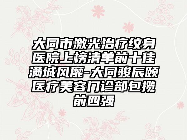 大同市激光治疗纹身医院上榜清单前十佳满城风靡-大同骏辰颐医疗美容门诊部包揽前四强