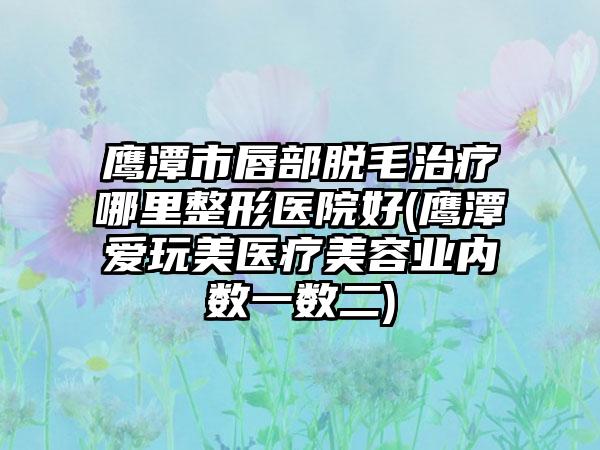 鹰潭市唇部脱毛治疗哪里整形医院好(鹰潭爱玩美医疗美容业内数一数二)