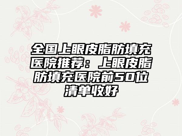 全国上眼皮脂肪填充医院推荐：上眼皮脂肪填充医院前50位清单收好