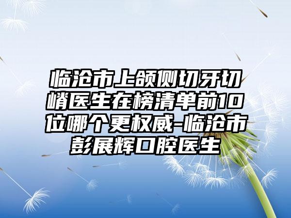 临沧市上颌侧切牙切嵴医生在榜清单前10位哪个更权威-临沧市彭展辉口腔医生