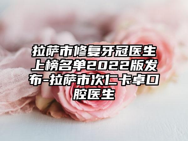 拉萨市修复牙冠医生上榜名单2022版发布-拉萨市次仁卡卓口腔医生