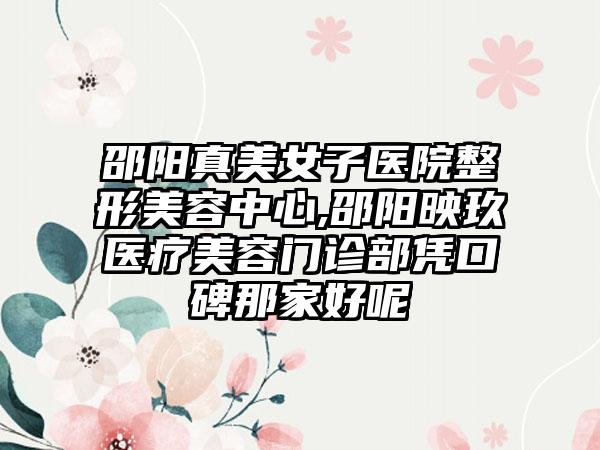 邵阳真美女子医院整形美容中心,邵阳映玖医疗美容门诊部凭口碑那家好呢