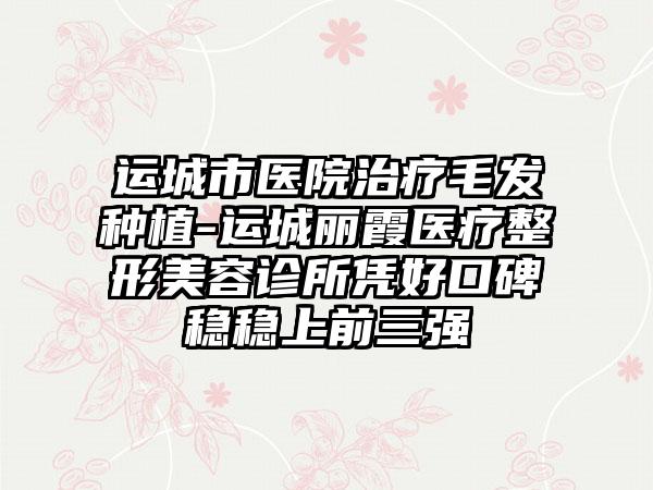 运城市医院治疗毛发种植-运城丽霞医疗整形美容诊所凭好口碑稳稳上前三强