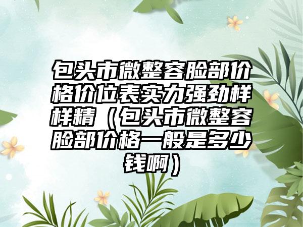 包头市微整容脸部价格价位表实力强劲样样精（包头市微整容脸部价格一般是多少钱啊）