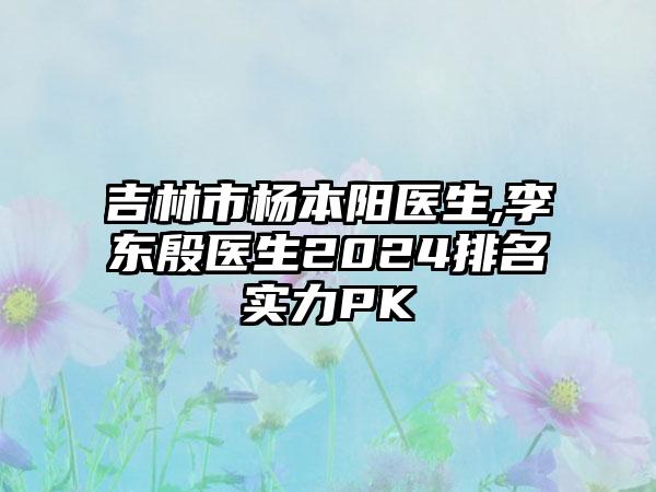 吉林市杨本阳医生,李东殷医生2024排名实力PK