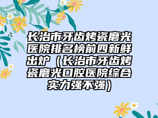 长治市牙齿烤瓷磨光医院排名榜前四新鲜出炉（长治市牙齿烤瓷磨光口腔医院综合实力强不强）