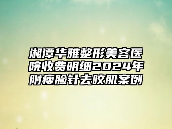 湘潭华雅整形美容医院收费明细2024年附瘦脸针去咬肌案例