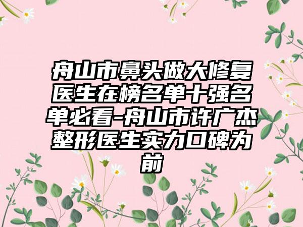 舟山市鼻头做大修复医生在榜名单十强名单必看-舟山市许广杰整形医生实力口碑为前