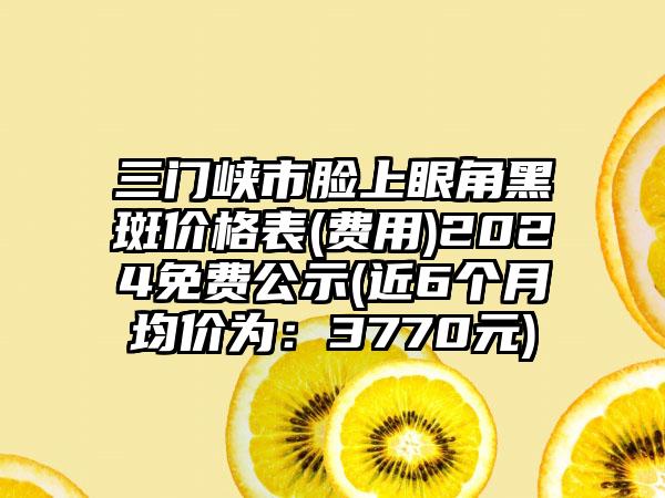 三门峡市脸上眼角黑斑价格表(费用)2024免费公示(近6个月均价为：3770元)