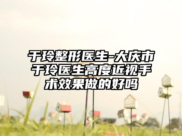 于玲整形医生-大庆市于玲医生高度近视手术效果做的好吗