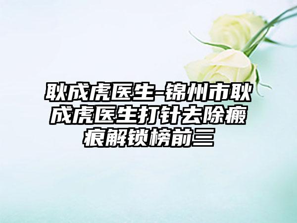 耿成虎医生-锦州市耿成虎医生打针去除瘢痕解锁榜前三